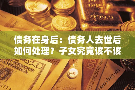 武汉债务在身后：债务人去世后如何处理？子女究竟该不该还钱？