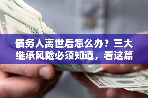 武汉债务人离世后怎么办？三大继承风险必须知道，看这篇就够了